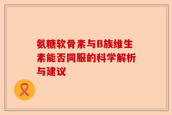 氨糖软骨素与B族维生素能否同服的科学解析与建议-第1张图片-关节保镖
