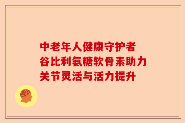中老年人健康守护者 谷比利氨糖软骨素助力关节灵活与活力提升-第1张图片-关节保镖
