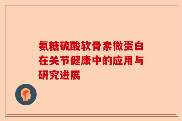 氨糖硫酸软骨素微蛋白在关节健康中的应用与研究进展
