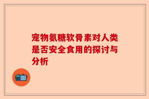 宠物氨糖软骨素对人类是否安全食用的探讨与分析