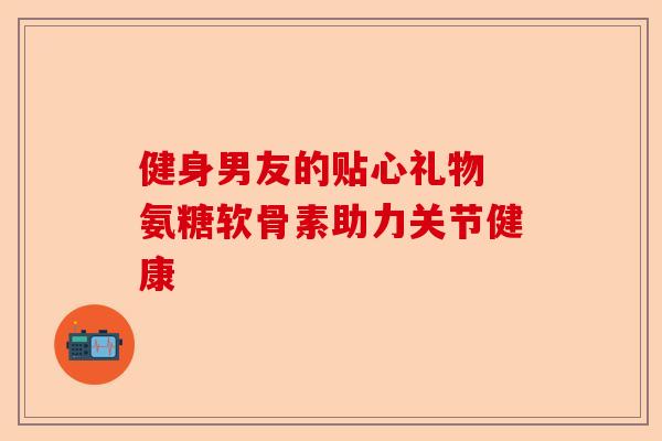 健身男友的贴心礼物 氨糖软骨素助力关节健康