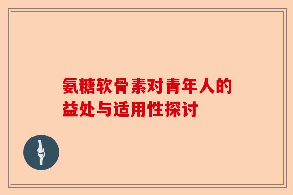 氨糖软骨素对青年人的益处与适用性探讨