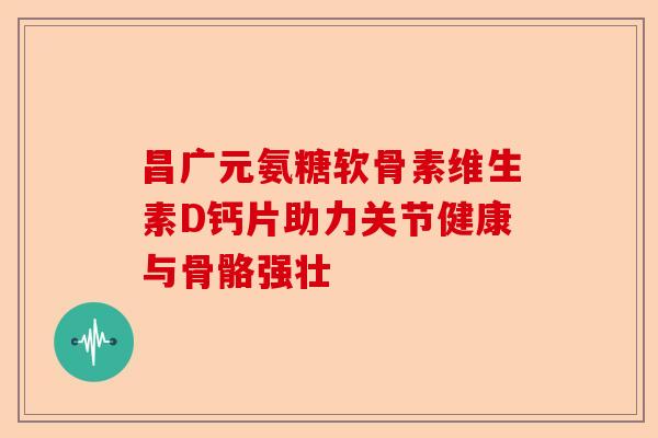 昌广元氨糖软骨素维生素D钙片助力关节健康与骨骼强壮