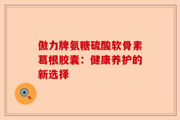 傲力牌氨糖硫酸软骨素葛根胶囊：健康养护的新选择-第1张图片-关节保镖