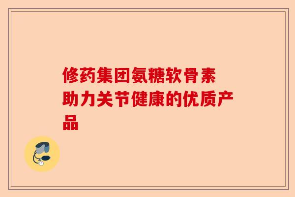 修药集团氨糖软骨素 助力关节健康的优质产品