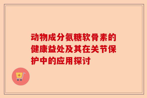 动物成分氨糖软骨素的健康益处及其在关节保护中的应用探讨