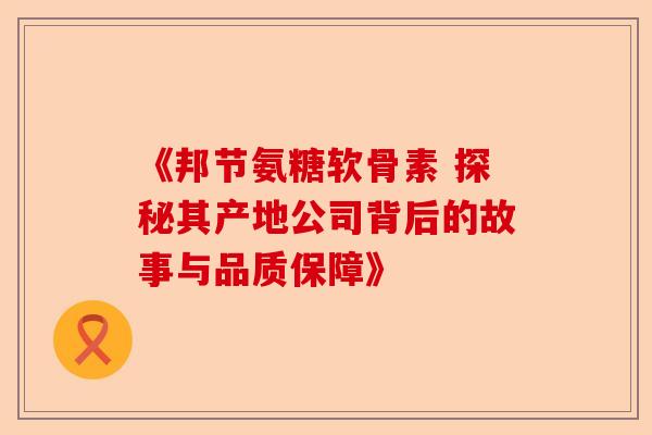 《邦节氨糖软骨素 探秘其产地公司背后的故事与品质保障》