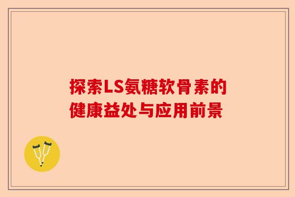 探索LS氨糖软骨素的健康益处与应用前景
