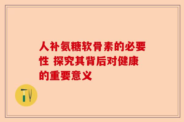 人补氨糖软骨素的必要性 探究其背后对健康的重要意义