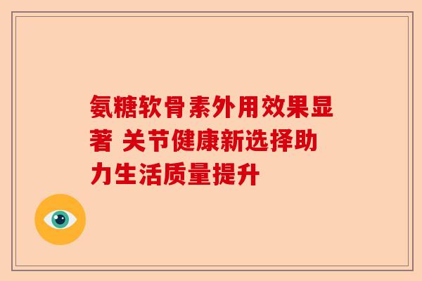 氨糖软骨素外用效果显著 关节健康新选择助力生活质量提升