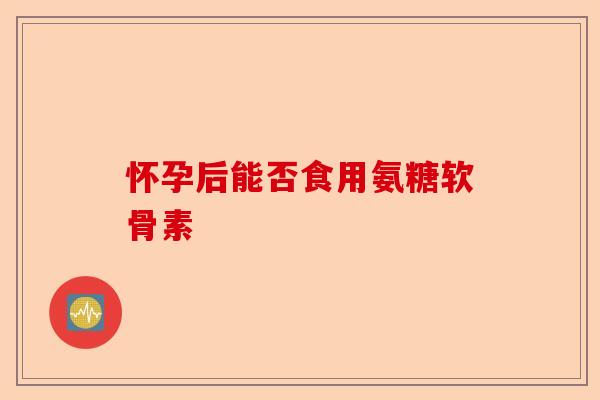 怀孕后能否食用氨糖软骨素
