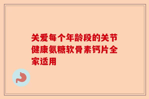 关爱每个年龄段的关节健康氨糖软骨素钙片全家适用