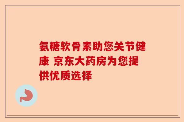 氨糖软骨素助您关节健康 京东大药房为您提供优质选择