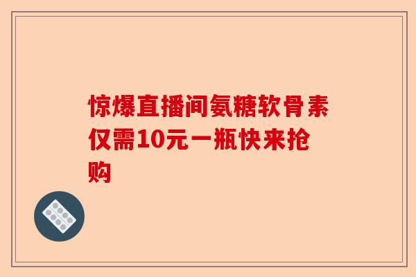 惊爆直播间氨糖软骨素仅需10元一瓶快来抢购