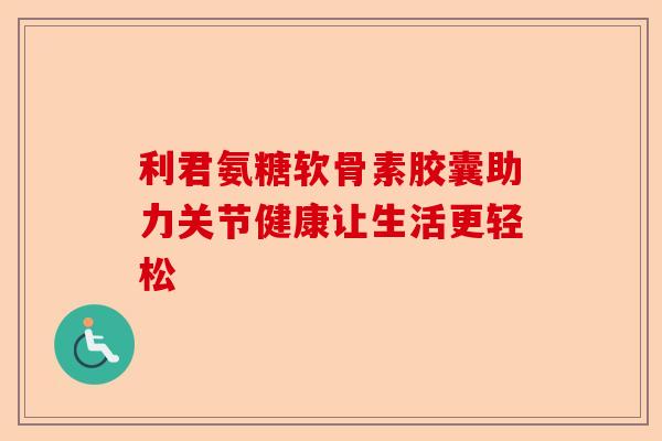 利君氨糖软骨素胶囊助力关节健康让生活更轻松