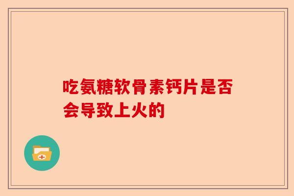 吃氨糖软骨素钙片是否会导致上火的