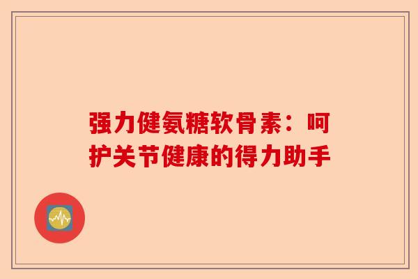 强力健氨糖软骨素：呵护关节健康的得力助手-第1张图片-关节保镖