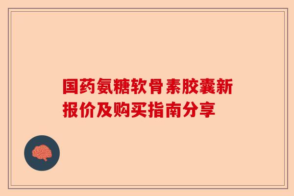 国药氨糖软骨素胶囊新报价及购买指南分享