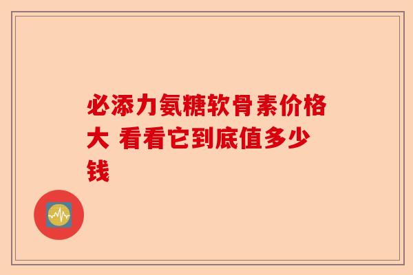 必添力氨糖软骨素价格大 看看它到底值多少钱