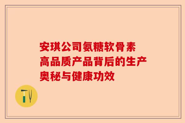 安琪公司氨糖软骨素 高品质产品背后的生产奥秘与健康功效