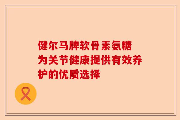 健尔马牌软骨素氨糖 为关节健康提供有效养护的优质选择