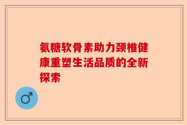 氨糖软骨素助力颈椎健康重塑生活品质的全新探索