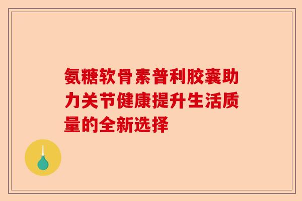 氨糖软骨素普利胶囊助力关节健康提升生活质量的全新选择