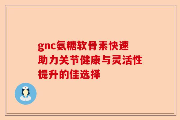 gnc氨糖软骨素快速助力关节健康与灵活性提升的佳选择