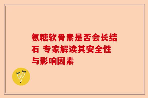 氨糖软骨素是否会长结石 专家解读其安全性与影响因素