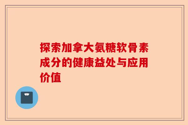 探索加拿大氨糖软骨素成分的健康益处与应用价值