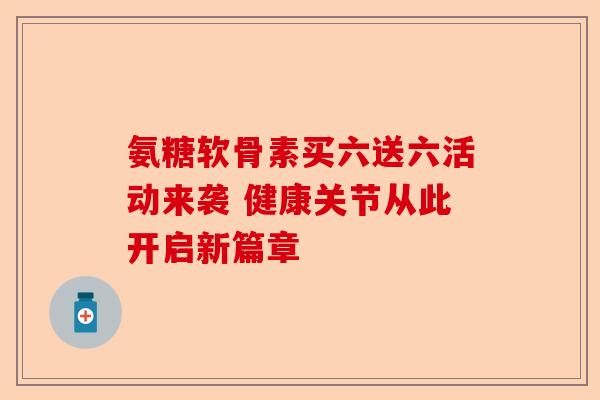 氨糖软骨素买六送六活动来袭 健康关节从此开启新篇章