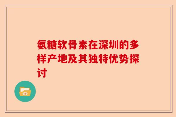 氨糖软骨素在深圳的多样产地及其独特优势探讨