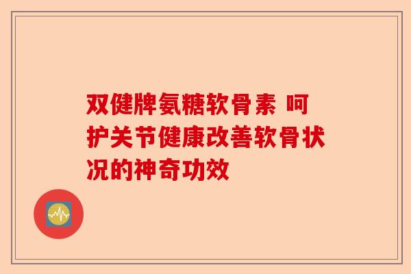 双健牌氨糖软骨素 呵护关节健康改善软骨状况的神奇功效