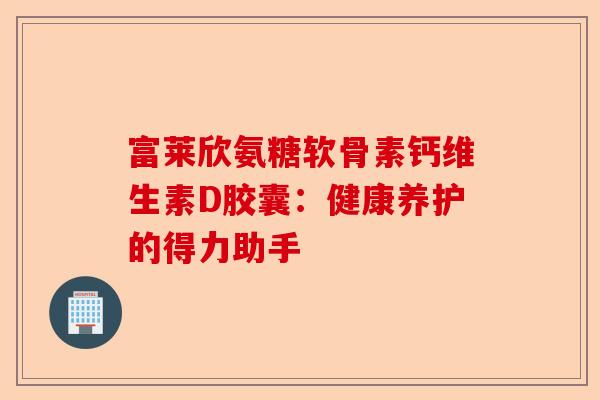富莱欣氨糖软骨素钙维生素D胶囊：健康养护的得力助手