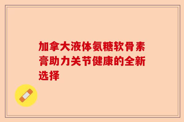 加拿大液体氨糖软骨素膏助力关节健康的全新选择