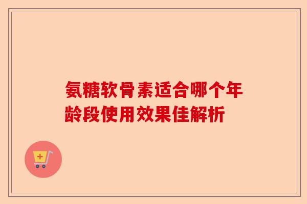 氨糖软骨素适合哪个年龄段使用效果佳解析