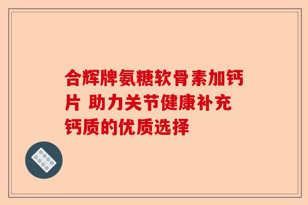 合辉牌氨糖软骨素加钙片 助力关节健康补充钙质的优质选择