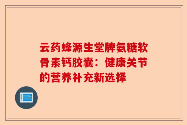 云药蜂源生堂牌氨糖软骨素钙胶囊：健康关节的营养补充新选择-第1张图片-关节保镖