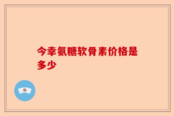 今幸氨糖软骨素价格是多少