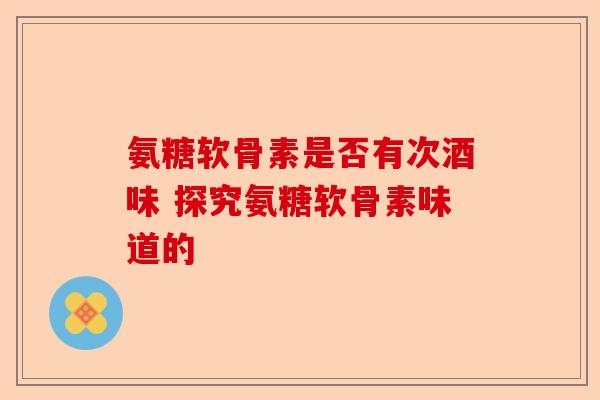 氨糖软骨素是否有次酒味 探究氨糖软骨素味道的