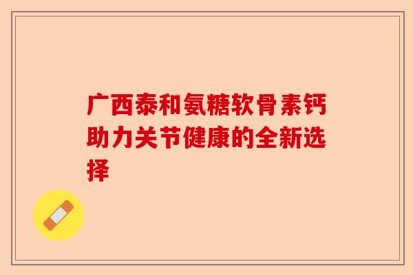广西泰和氨糖软骨素钙助力关节健康的全新选择