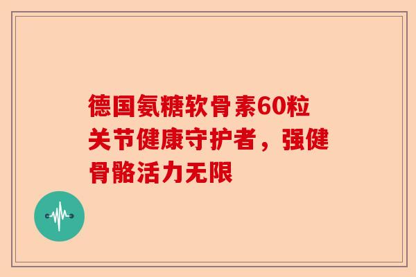 德国氨糖软骨素60粒关节健康守护者，强健骨骼活力无限