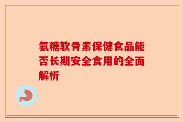 氨糖软骨素保健食品能否长期安全食用的全面解析