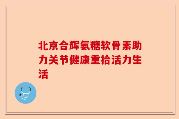 北京合辉氨糖软骨素助力关节健康重拾活力生活
