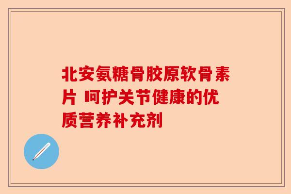 北安氨糖骨胶原软骨素片 呵护关节健康的优质营养补充剂