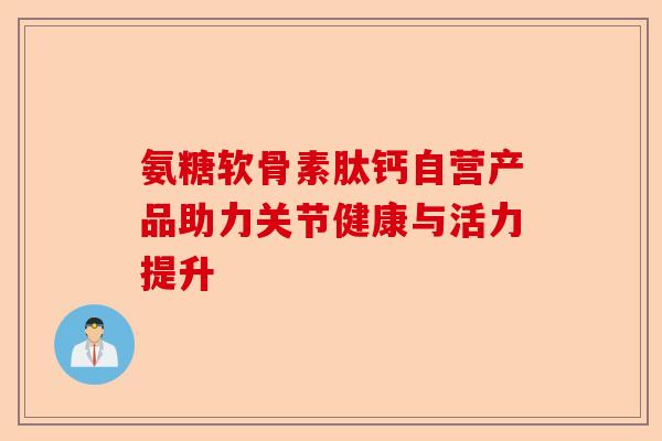 氨糖软骨素肽钙自营产品助力关节健康与活力提升