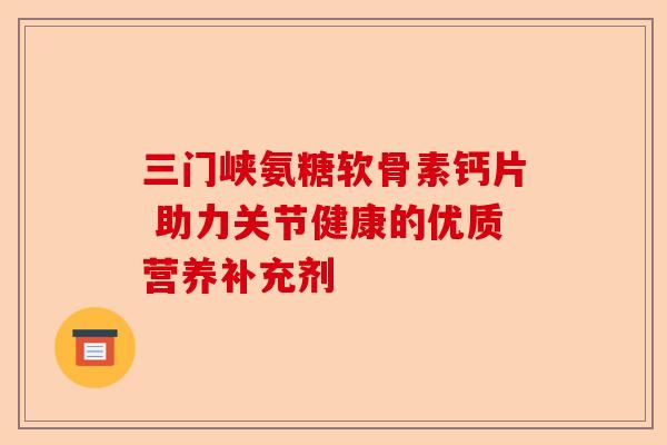 三门峡氨糖软骨素钙片 助力关节健康的优质营养补充剂