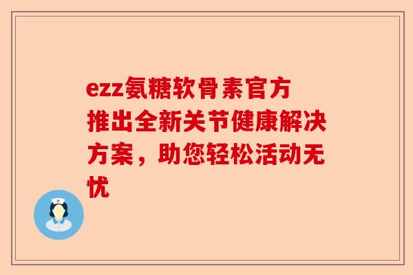 ezz氨糖软骨素官方推出全新关节健康解决方案，助您轻松活动无忧