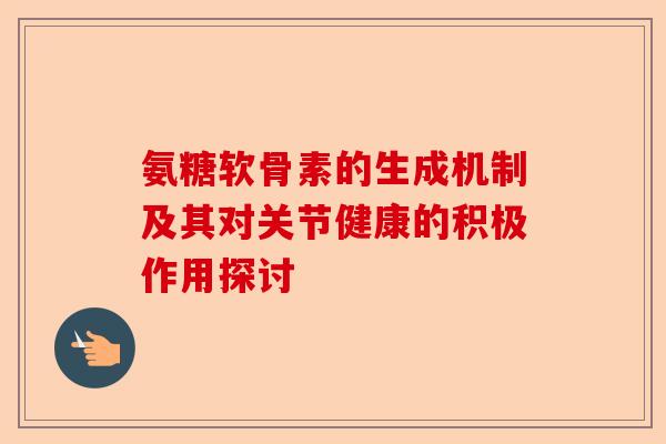 氨糖软骨素的生成机制及其对关节健康的积极作用探讨