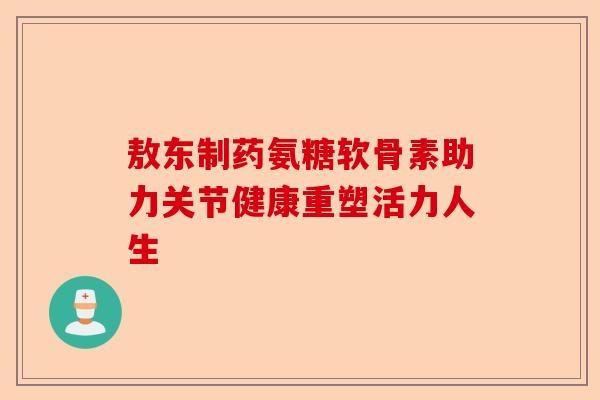 敖东制药氨糖软骨素助力关节健康重塑活力人生